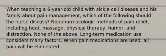 When teaching a 6-year-old child with sickle cell disease and his family about pain management, which of the following should the nurse discuss? Nonpharmacologic methods of pain relief, including heat, massage, physical therapy, humor, and distraction. None of the above. Long-term medication use considers many factors. When pain medications are used, all pain will be eliminated.