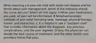 When teaching a 6-year-old child with sickle cell disease and his family about pain management, which of the following should the nurse discuss? Select all that apply. A When pain medications are used, all pain will be eliminated. B Nonpharmacologic methods of pain relief including heat, massage, physical therapy, humor, and distraction. C It is helpful to use a "passport card" that includes information about the diagnosis, any previous complications, and the pain regimen. D Only the physician can decide the best course of treatment, and the other health care providers follow that plan.