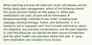 When teaching a 6-year-old child with sickle cell disease and his family about pain management, which of the following should the nurse discuss? (Select all that apply.) A. When pain medications are used, all pain will be eliminated. B. Nonpharmacologic methods of pain relief, including heat, massage, physical therapy, humor, and distraction. C. It is helpful to use a "passport card" that includes information about the diagnosis, any previous complications, and the pain regimen. D. Only the physician can decide the best course of treatment, and the other health care providers follow that plan. E. Long-term medication use considers many factors.