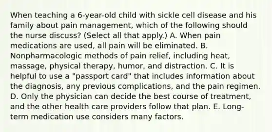 When teaching a 6-year-old child with sickle cell disease and his family about pain management, which of the following should the nurse discuss? (Select all that apply.) A. When pain medications are used, all pain will be eliminated. B. Nonpharmacologic methods of pain relief, including heat, massage, physical therapy, humor, and distraction. C. It is helpful to use a "passport card" that includes information about the diagnosis, any previous complications, and the pain regimen. D. Only the physician can decide the best course of treatment, and the other health care providers follow that plan. E. Long-term medication use considers many factors.