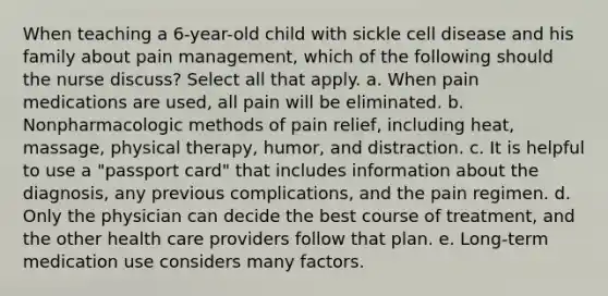 When teaching a 6-year-old child with sickle cell disease and his family about pain management, which of the following should the nurse discuss? Select all that apply. a. When pain medications are used, all pain will be eliminated. b. Nonpharmacologic methods of pain relief, including heat, massage, physical therapy, humor, and distraction. c. It is helpful to use a "passport card" that includes information about the diagnosis, any previous complications, and the pain regimen. d. Only the physician can decide the best course of treatment, and the other health care providers follow that plan. e. Long-term medication use considers many factors.