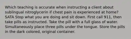 Which teaching is accurate when instructing a client about sublingual nitroglycerin if chest pain is experienced at home? SATA Stop what you are doing and sit down. First call 911, then take pills as instructed. Take the pill with a full glass of water. Simultaneously place three pills under the tongue. Store the pills in the dark colored, original container.