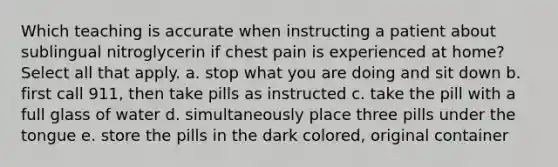 Which teaching is accurate when instructing a patient about sublingual nitroglycerin if chest pain is experienced at home? Select all that apply. a. stop what you are doing and sit down b. first call 911, then take pills as instructed c. take the pill with a full glass of water d. simultaneously place three pills under the tongue e. store the pills in the dark colored, original container