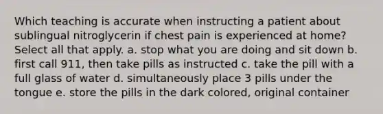 Which teaching is accurate when instructing a patient about sublingual nitroglycerin if chest pain is experienced at home? Select all that apply. a. stop what you are doing and sit down b. first call 911, then take pills as instructed c. take the pill with a full glass of water d. simultaneously place 3 pills under the tongue e. store the pills in the dark colored, original container