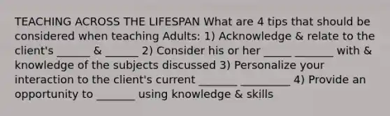 TEACHING ACROSS THE LIFESPAN What are 4 tips that should be considered when teaching Adults: 1) Acknowledge & relate to the client's ______ & ______ 2) Consider his or her _____ _______ with & knowledge of the subjects discussed 3) Personalize your interaction to the client's current _______ _________ 4) Provide an opportunity to _______ using knowledge & skills