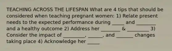 TEACHING ACROSS THE LIFESPAN What are 4 tips that should be considered when teaching pregnant women: 1) Relate present needs to the expected performance during _____ and ________ and a healthy outcome 2) Address her ________ & _________ 3) Consider the impact of _________, ______, and _______ changes taking place 4) Acknowledge her _____