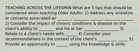 TEACHING ACROSS THE LIFESPAN What are 5 tips that should be considered when teaching Older Adults: 1) Address any anxieties or concerns associated w/ _______, ________ ______, ________ ______ 2) Consider the impact of chronic conditions & disease on the client's ability to ________ and his or her ________ _________ 3) Relate to a client's needs with ______ 4) Consider your recommendations in the context of the client's ______ ___ _____ 5) Provide an opportunity to ______ using the knowledge & skills