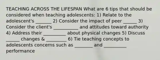 TEACHING ACROSS THE LIFESPAN What are 6 tips that should be considered when teaching adolescents: 1) Relate to the adolescent's _______ 2) Consider the impact of peer ______ 3) Consider the client's ___________ and attitudes toward authority 4) Address their __________ about physical changes 5) Discuss ______ changes & _________ 6) Tie teaching concepts to adolescents concerns such as ________ and __________ performance