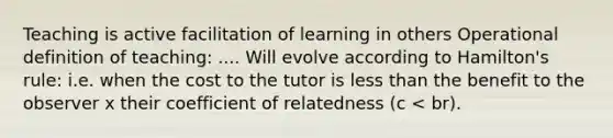 Teaching is active facilitation of learning in others Operational definition of teaching: .... Will evolve according to Hamilton's rule: i.e. when the cost to the tutor is less than the benefit to the observer x their coefficient of relatedness (c < br).