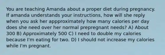 You are teaching Amanda about a proper diet during pregnancy. If amanda understands your instructions, how will she reply when you ask her appproximately how many calories per day does she need over her normal prepregnant needs? A) About 300 B) Approximately 500 C) I need to double my calories because I'm eating for two. D) I should not increase my calories while I'm pregnant.