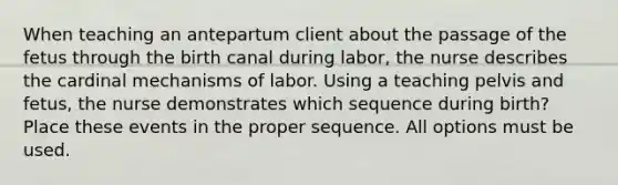 When teaching an antepartum client about the passage of the fetus through the birth canal during labor, the nurse describes the cardinal mechanisms of labor. Using a teaching pelvis and fetus, the nurse demonstrates which sequence during birth? Place these events in the proper sequence. All options must be used.