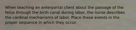 When teaching an anterpartal client about the passage of the fetus through the birth canal during labor, the nurse describes the cardinal mechanisms of labor. Place these events in the proper sequence in which they occur.