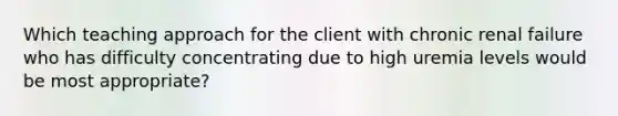 Which teaching approach for the client with chronic renal failure who has difficulty concentrating due to high uremia levels would be most appropriate?