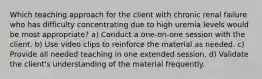 Which teaching approach for the client with chronic renal failure who has difficulty concentrating due to high uremia levels would be most appropriate? a) Conduct a one-on-one session with the client. b) Use video clips to reinforce the material as needed. c) Provide all needed teaching in one extended session. d) Validate the client's understanding of the material frequently.