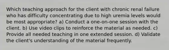 Which teaching approach for the client with chronic renal failure who has difficulty concentrating due to high uremia levels would be most appropriate? a) Conduct a one-on-one session with the client. b) Use video clips to reinforce the material as needed. c) Provide all needed teaching in one extended session. d) Validate the client's understanding of the material frequently.