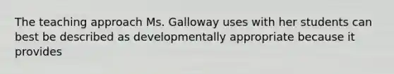 The teaching approach Ms. Galloway uses with her students can best be described as developmentally appropriate because it provides