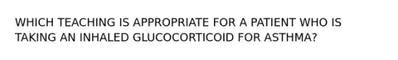 WHICH TEACHING IS APPROPRIATE FOR A PATIENT WHO IS TAKING AN INHALED GLUCOCORTICOID FOR ASTHMA?