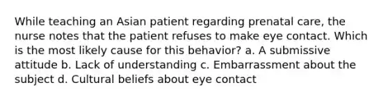 While teaching an Asian patient regarding prenatal care, the nurse notes that the patient refuses to make eye contact. Which is the most likely cause for this behavior? a. A submissive attitude b. Lack of understanding c. Embarrassment about the subject d. Cultural beliefs about eye contact