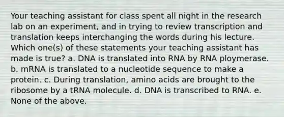 Your teaching assistant for class spent all night in the research lab on an experiment, and in trying to review transcription and translation keeps interchanging the words during his lecture. Which one(s) of these statements your teaching assistant has made is true? a. DNA is translated into RNA by RNA ploymerase. b. mRNA is translated to a nucleotide sequence to make a protein. c. During translation, amino acids are brought to the ribosome by a tRNA molecule. d. DNA is transcribed to RNA. e. None of the above.