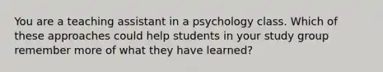 You are a teaching assistant in a psychology class. Which of these approaches could help students in your study group remember more of what they have learned?