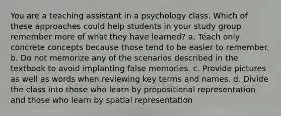 You are a teaching assistant in a psychology class. Which of these approaches could help students in your study group remember more of what they have learned? a. Teach only concrete concepts because those tend to be easier to remember. b. Do not memorize any of the scenarios described in the textbook to avoid implanting false memories. c. Provide pictures as well as words when reviewing key terms and names. d. Divide the class into those who learn by propositional representation and those who learn by spatial representation