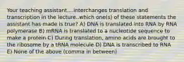 Your teaching assistant....interchanges translation and transcription in the lecture..which one(s) of these statements the assistant has made is true? A) DNA is translated into RNA by RNA polymerase B) mRNA is translated to a nucleotide sequence to make a protein C) During translation, amino acids are brought to the ribosome by a tRNA molecule D) DNA is transcribed to RNA E) None of the above (comma in between)