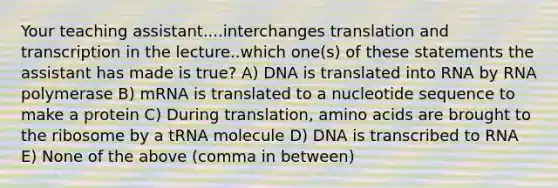 Your teaching assistant....interchanges translation and transcription in the lecture..which one(s) of these statements the assistant has made is true? A) DNA is translated into RNA by RNA polymerase B) mRNA is translated to a nucleotide sequence to make a protein C) During translation, amino acids are brought to the ribosome by a tRNA molecule D) DNA is transcribed to RNA E) None of the above (comma in between)