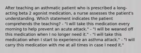 After teaching an asthmatic patient who is prescribed a long-acting beta 2 agonist medication, a nurse assesses the patient's understanding. Which statement indicates the patient comprehends the teaching? - "I will take this medication every morning to help prevent an acute attack." - "I will be weaned off this medication when I no longer need it." - "I will take this medication when I start to experience an asthma attack." - "I will carry this medication with me at all times in case I need it."