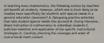 In teaching basic mathematics, the following actions by teachers will benefit all students. However, which one is most likely to be needed more specifically for students with special needs in a general education classroom? A. Designing practice activities that take student special needs into account B. Giving intensive, direct instruction in mathematics to individual students C. Judicious selection and application of the specific instructional strategies D. Carefully planning the coverage and order of instructional math content