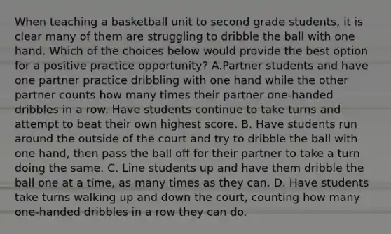 When teaching a basketball unit to second grade students, it is clear many of them are struggling to dribble the ball with one hand. Which of the choices below would provide the best option for a positive practice opportunity? A.Partner students and have one partner practice dribbling with one hand while the other partner counts how many times their partner one-handed dribbles in a row. Have students continue to take turns and attempt to beat their own highest score. B. Have students run around the outside of the court and try to dribble the ball with one hand, then pass the ball off for their partner to take a turn doing the same. C. Line students up and have them dribble the ball one at a time, as many times as they can. D. Have students take turns walking up and down the court, counting how many one-handed dribbles in a row they can do.