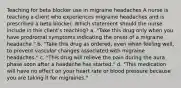 Teaching for beta blocker use in migraine headaches A nurse is teaching a client who experiences migraine headaches and is prescribed a beta blocker. Which statement should the nurse include in this client's teaching? a. "Take this drug only when you have prodromal symptoms indicating the onset of a migraine headache." b. "Take this drug as ordered, even when feeling well, to prevent vascular changes associated with migraine headaches." c. "This drug will relieve the pain during the aura phase soon after a headache has started." d. "This medication will have no effect on your heart rate or blood pressure because you are taking it for migraines."