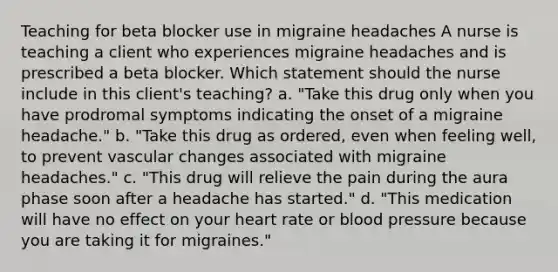 Teaching for beta blocker use in migraine headaches A nurse is teaching a client who experiences migraine headaches and is prescribed a beta blocker. Which statement should the nurse include in this client's teaching? a. "Take this drug only when you have prodromal symptoms indicating the onset of a migraine headache." b. "Take this drug as ordered, even when feeling well, to prevent vascular changes associated with migraine headaches." c. "This drug will relieve the pain during the aura phase soon after a headache has started." d. "This medication will have no effect on your heart rate or blood pressure because you are taking it for migraines."