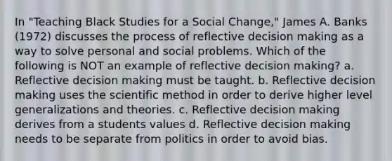 In "Teaching Black Studies for a Social Change," James A. Banks (1972) discusses the process of reflective decision making as a way to solve personal and social problems. Which of the following is NOT an example of reflective decision making? a. Reflective decision making must be taught. b. Reflective decision making uses the scientific method in order to derive higher level generalizations and theories. c. Reflective decision making derives from a students values d. Reflective decision making needs to be separate from politics in order to avoid bias.