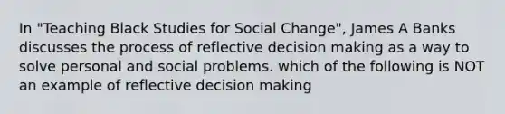 In "Teaching Black Studies for Social Change", James A Banks discusses the process of reflective decision making as a way to solve personal and social problems. which of the following is NOT an example of reflective decision making