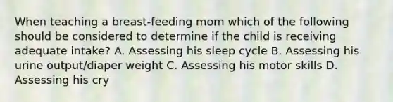 When teaching a breast-feeding mom which of the following should be considered to determine if the child is receiving adequate intake? A. Assessing his sleep cycle B. Assessing his urine output/diaper weight C. Assessing his motor skills D. Assessing his cry