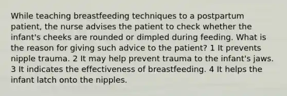 While teaching breastfeeding techniques to a postpartum patient, the nurse advises the patient to check whether the infant's cheeks are rounded or dimpled during feeding. What is the reason for giving such advice to the patient? 1 It prevents nipple trauma. 2 It may help prevent trauma to the infant's jaws. 3 It indicates the effectiveness of breastfeeding. 4 It helps the infant latch onto the nipples.