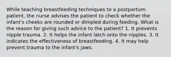 While teaching breastfeeding techniques to a postpartum patient, the nurse advises the patient to check whether the infant's cheeks are rounded or dimpled during feeding. What is the reason for giving such advice to the patient? 1. It prevents nipple trauma. 2. It helps the infant latch onto the nipples. 3. It indicates the effectiveness of breastfeeding. 4. It may help prevent trauma to the infant's jaws.