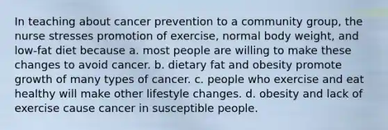 In teaching about cancer prevention to a community group, the nurse stresses promotion of exercise, normal body weight, and low-fat diet because a. most people are willing to make these changes to avoid cancer. b. dietary fat and obesity promote growth of many types of cancer. c. people who exercise and eat healthy will make other lifestyle changes. d. obesity and lack of exercise cause cancer in susceptible people.