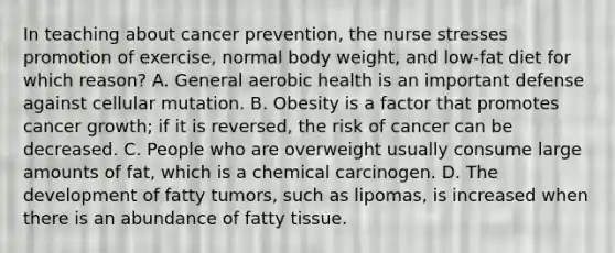 In teaching about cancer prevention, the nurse stresses promotion of exercise, normal body weight, and low-fat diet for which reason? A. General aerobic health is an important defense against cellular mutation. B. Obesity is a factor that promotes cancer growth; if it is reversed, the risk of cancer can be decreased. C. People who are overweight usually consume large amounts of fat, which is a chemical carcinogen. D. The development of fatty tumors, such as lipomas, is increased when there is an abundance of fatty tissue.