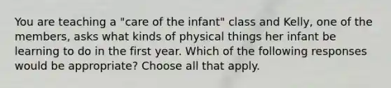 You are teaching a "care of the infant" class and Kelly, one of the members, asks what kinds of physical things her infant be learning to do in the first year. Which of the following responses would be appropriate? Choose all that apply.