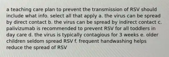 a teaching care plan to prevent the transmission of RSV should include what info. select all that apply a. the virus can be spread by direct contact b. the virus can be spread by indirect contact c. palivizumab is recommended to prevent RSV for all toddlers in day care d. the virus is typically contagious for 3 weeks e. older children seldom spread RSV f. frequent handwashing helps reduce the spread of RSV