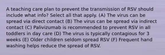 A teaching care plan to prevent the transmission of RSV should include what info? Select all that apply. (A) The virus can be spread via direct contact (B) The virus can be spread via indirect contact (C) Palivizumab is recommended to prevent RSV in all toddlers in day care (D) The virus is typically contagious for 3 weeks (E) Older children seldom spread RSV (F) Frequent hand washing helps reduce the spread of RSV.