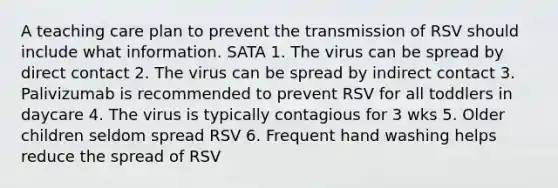 A teaching care plan to prevent the transmission of RSV should include what information. SATA 1. The virus can be spread by direct contact 2. The virus can be spread by indirect contact 3. Palivizumab is recommended to prevent RSV for all toddlers in daycare 4. The virus is typically contagious for 3 wks 5. Older children seldom spread RSV 6. Frequent hand washing helps reduce the spread of RSV