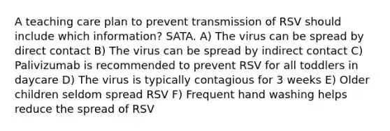 A teaching care plan to prevent transmission of RSV should include which information? SATA. A) The virus can be spread by direct contact B) The virus can be spread by indirect contact C) Palivizumab is recommended to prevent RSV for all toddlers in daycare D) The virus is typically contagious for 3 weeks E) Older children seldom spread RSV F) Frequent hand washing helps reduce the spread of RSV