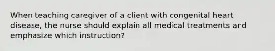 When teaching caregiver of a client with congenital heart disease, the nurse should explain all medical treatments and emphasize which instruction?