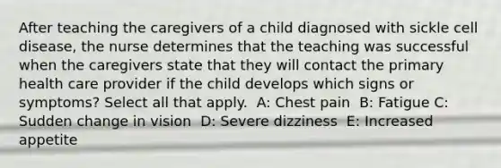 After teaching the caregivers of a child diagnosed with sickle cell disease, the nurse determines that the teaching was successful when the caregivers state that they will contact the primary health care provider if the child develops which signs or symptoms? Select all that apply. ​ A: Chest pain ​ B: Fatigue C: Sudden change in vision ​ D: Severe dizziness ​ E: Increased appetite