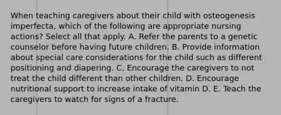 When teaching caregivers about their child with osteogenesis imperfecta, which of the following are appropriate nursing actions? Select all that apply. A. Refer the parents to a genetic counselor before having future children. B. Provide information about special care considerations for the child such as different positioning and diapering. C. Encourage the caregivers to not treat the child different than other children. D. Encourage nutritional support to increase intake of vitamin D. E. Teach the caregivers to watch for signs of a fracture.