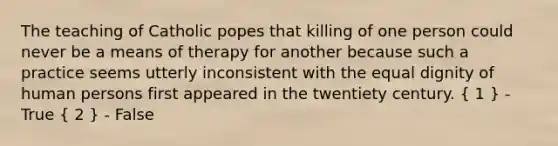 The teaching of Catholic popes that killing of one person could never be a means of therapy for another because such a practice seems utterly inconsistent with the equal dignity of human persons first appeared in the twentiety century. ( 1 ) - True ( 2 ) - False