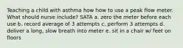 Teaching a child with asthma how how to use a peak flow meter. What should nurse include? SATA a. zero the meter before each use b. record average of 3 attempts c. perform 3 attempts d. deliver a long, slow breath into meter e. sit in a chair w/ feet on floors