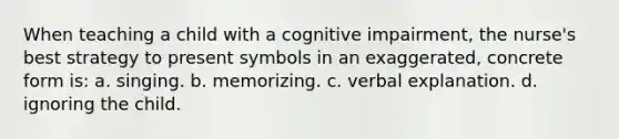 When teaching a child with a cognitive impairment, the nurse's best strategy to present symbols in an exaggerated, concrete form is: a. singing. b. memorizing. c. verbal explanation. d. ignoring the child.